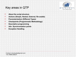 Key areas in QTP About the script structure Actions (Simple, Nested, External, Re-usable) Parameterization (Different Types) Checkpoints (Programmatic Methodology) Descriptive programming Adv. Synchronization points Exception Handling 