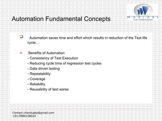 Automation Fundamental Concepts Automation saves time and effort which results in reduction of the Test life cycle… Benefits of Automation - Consistency of Test Execution - Reducing cycle time of regression test cycles - Data driven testing - Repeatability - Coverage - Reliability - Reusability of test wares 