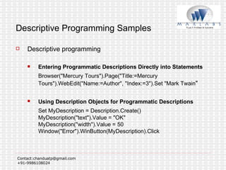 Descriptive Programming Samples Descriptive programming Entering Programmatic Descriptions Directly into Statements Browser("Mercury Tours").Page("Title:=Mercury Tours").WebEdit("Name:=Author", "Index:=3").Set "Mark Twain "  Using Description Objects for Programmatic Descriptions   Set MyDescription = Description.Create() MyDescription("text").Value = "OK" MyDescription("width").Value = 50 Window("Error").WinButton(MyDescription).Click  