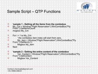 Sample Script – QTP Functions 'sample 1 - Getting all the items from the combobox My_Cnt = Window("Flight Reservation").WinComboBox("Fly From:").GetItemsCount msgbox My_Cnt For i = 1 to My_Cnt ' the combobox item index will start from zero. My_item = Window("Flight Reservation").WinComboBox("Fly From:").GetItem(i-1) Msgbox My_item Next 'sample 2 - Getting the entire content of the combobox Var_Content = Window("Flight Reservation").WinComboBox("Fly From:").GetContent Msgbox Var_Content 