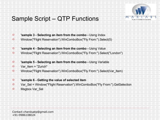 Sample Script – QTP Functions 'sample 3 - Selecting an item from the combo -  Using Index Window("Flight Reservation").WinComboBox("Fly From:").Select(5) 'sample 4 - Selecting an item from the combo -  Using Value Window("Flight Reservation").WinComboBox("Fly From:").Select("London") 'sample 5 - Selecting an item from the combo -  Using Variable Var_Item = "Zurich" Window("Flight Reservation").WinComboBox("Fly From:").Select(Var_Item) 'sample 6 - Getting the value of selected item Var_Sel = Window("Flight Reservation").WinComboBox("Fly From:").GetSelection Msgbox Var_Sel 