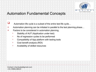 Automation Fundamental Concepts Automation life cycle is a subset of the entire test life cycle… Automation planning can be initiated in parallel to the test planning phase… Factors to be considered in automation planning, Stability of AUT (Application under test) No of regression cycles to be performed Compatibility of App platform with testing tools Cost benefit analysis (ROI) Availability of skilled resources 