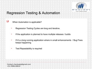 Regression Testing & Automation When Automation is applicable? Regression Testing Cycles are long and iterative. If the application is planned to have multiple releases / builds If it’s a long running application where in small enhancements  / Bug Fixes keeps happening Test Repeatability is required  