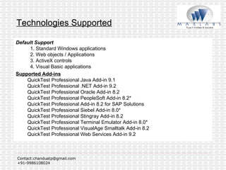 Technologies Supported Default Support   1. Standard Windows applications   2. Web objects / Applications   3. ActiveX controls   4. Visual Basic applications Supported Add-ins   QuickTest Professional Java Add-in 9.1  QuickTest Professional .NET Add-in 9.2  QuickTest Professional Oracle Add-in 8.2  QuickTest Professional PeopleSoft Add-in 8.2* QuickTest Professional Add-in 8.2 for SAP Solutions QuickTest Professional Siebel Add-in 8.0* QuickTest Professional Stingray Add-in 8.2 QuickTest Professional Terminal Emulator Add-in 8.0* QuickTest Professional VisualAge Smalltalk Add-in 8.2 QuickTest Professional Web Services Add-in 9.2 