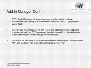 Add-in Manager Cont… QTP’s Add-in Manager facilitates the users to select the technology / environment from variety of environments suitable for the AUT (Application Under Test) Once an add-in is loaded, users can record that application in its supported environment and thus QTP recognizes the objects specific to the application under test (AUT) as loaded through Add-in Manager. It is critical for the users to know the development technologies / environment of AUT, and load right Add-Ins while invoking Quick Test Pro. 