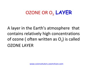 www.sciencetutors.zoomshare.com   A layer in the Earth's atmosphere  that contains relatively high concentrations of ozone ( often written as O 3 ) is called OZONE LAYER OZONE OR O 3  LAYER 