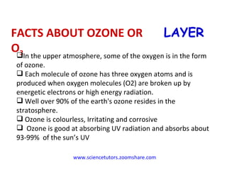 www.sciencetutors.zoomshare.com   FACTS ABOUT OZONE OR O 3  LAYER In the upper atmosphere, some of the oxygen is in the form of ozone. Each molecule of ozone has three oxygen atoms and is produced when oxygen molecules (O2) are broken up by energetic electrons or high energy radiation. Well over 90% of the earth's ozone resides in the stratosphere. Ozone is colourless, Irritating and corrosive  Ozone is good at absorbing UV radiation and absorbs about 93-99%  of the sun’s UV 