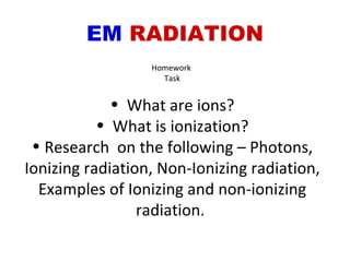 EM  RADIATION Homework  Task What are ions? What is ionization? Research  on the following – Photons, Ionizing radiation, Non-Ionizing radiation, Examples of Ionizing and non-ionizing radiation.  