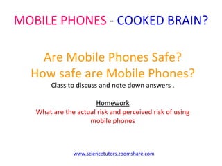 MOBILE PHONES  -  COOKED BRAIN?  Are Mobile Phones Safe? How safe are Mobile Phones? Class to discuss and note down answers . Homework What are the actual risk and perceived risk of using mobile phones www.sciencetutors.zoomshare.com 