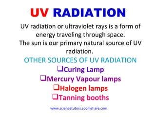UV   RADIATION UV radiation or ultraviolet rays is a form of energy traveling through space. The sun is our primary natural source of UV radiation.  OTHER SOURCES OF UV RADIATION Curing Lamp Mercury Vapour lamps Halogen lamps Tanning booths www.sciencetutors.zoomshare.com   
