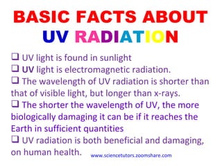 BASIC FACTS ABOUT  UV   RA DI AT IO N UV light is found in sunlight UV  light is electromagnetic radiation. The wavelength of UV radiation is shorter than that of visible light, but longer than x-rays. The shorter the wavelength of UV, the more biologically damaging it can be if it reaches the Earth in sufficient quantities UV radiation is  both beneficial and damaging, on human health. www.sciencetutors.zoomshare.com   