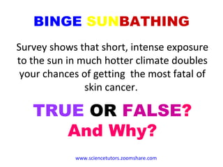 BINGE   SUN BATHING Survey shows that short, intense exposure to the sun in much hotter climate doubles your chances of getting  the most fatal of skin cancer.  TRUE  OR  FALSE ? And Why? www.sciencetutors.zoomshare.com   