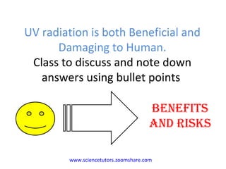 UV radiation is both Beneficial and Damaging to Human. Class to discuss and note down answers using bullet points  BENEFITS AND RISKS www.sciencetutors.zoomshare.com   