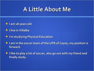 A Little About Me I am 18 years old I live in Villalba I’m studiying Physical Education I am in the soccer team of the UPR of Cayey, my position is forward. I like to play a lot of soccer, also go out with my friend and finally study. 