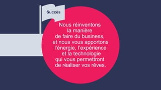 Nous réinventons
la manière
de faire du business,
et nous vous apportons
l’énergie, l’expérience
et la technologie
qui vous permettront
de réaliser vos rêves.
Succès
 