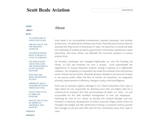 Scott Beale Aviation
HOME
ABOUT
BLOG
A CLOSER LOOK AT
AERIAL REFUELING
AIRLINE SAFETY FOR
THE FREQUENT
TRAVELER
AVIATION BUSINESS:
WHAT IT MEANS TO
LEASE AN AIRCRAFT
CHEAPER FLIGHTS
AND FLYING CARS:
THE ADVANCEMENTS
IN THE AVIATION
INDUSTRY
HOW SAFE ARE
SMALLER REGIONAL
PLANES?
IMPORTANT SKILLS
ACQUIRED BY PILOTS
THROUGH FLYING
SAFETY PRECAUTIO…
IN AIRPLANE
HANGARS
WHAT IS THE FUTURE
OF AMERICA’S
AEROSPACE AND
DEFENSE?
CONTACT
SITEMAP
About
Scott Beale is an accomplished entrepreneur, business developer, and aviation
professional. He obtained his Airframe and Power Plant Mechanic license when he
attended the King School of Aeronautics in 1993. His expertise in commercial sales
and marketing of aviation products, government contracting, maintenance repair
operations, and many others, has aﬀorded him executive positions in various
aviation ﬁrms.
He founded, developed, and managed Flightworks Inc. and The Paulding Jet
Center, as CEO and President for over a decade. Scott spearheaded the
negotiations to acquire Mountain Aviation, having it operate as a Flightworks
company. His competency in acquisition has made the transition from the previous
owner smooth and successful. Mountain Aviation obtained a 300 percent increase
in net pre-tax proﬁt within the ﬁrst 18 months of acquisition, via integration
activities, improvements in eﬃciency, changes in policy, and total diligence.
Scott was an Assistant Logistics Manager in U.S. Check Corporation from 1992 to
1996 where he was responsible for directing more than 500 ﬂights daily for a
commercial air transport ﬁrm that accommodates all major U.S. cities. He was
accountable for the staﬀ workﬂow management of over 300 employees.
Following his stint at U.S. Check, he became the General Manager and Vice
President of Business development of Avtech Executive Flight Center where he
managed the budget and P&L performance having a successful revenue growth
that averages 47 percent year after year for four consecutive years, from 1996 to
2000.
Search this site
 