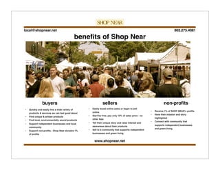 802.275.4081local@shopnear.net
www.shopnear.net
• Quickly and easily ﬁnd a wide variety of
products & services we can feel good about
• Find unique & artisan products
• Find local, environmentally sound products
• Support independent businesses and local
community
• Support non-proﬁts - Shop Near donates 1%
of proﬁts
• Easily boost online sales or begin to sell
online
• Start for free, pay only 10% of sales price - no
other fees
• Tell their unique story and raise interest and
awareness about their products
• Sell to a community that supports independent
businesses and green living
• Receive 1% of SHOP NEARʼs proﬁts
• Have their mission and story
highlighted
• Connect with community that
supports independent businesses
and green living
beneﬁts of Shop Near
buyers sellers non-proﬁts
 