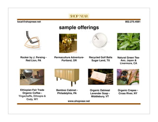 802.275.4081local@shopnear.net
www.shopnear.net
sample offerings
Rocker by J. Persing -
Red Lion, PA
Organic Oatmeal
Lavender Soap -
Middlebury, VT
Natural Green Tea-
Aso, Japan &
Livermore, CA
Bamboo Cabinet -
Philadelphia, PA
Organic Crepes -
Cross River, NY
Permaculture Adventure-
Portland, OR
Ethiopian Fair Trade
Organic Coffee -
Yirgacheffe, Ethiopia &
Cody, WY
Recycled Golf Balls
Sugar Land, TX
 