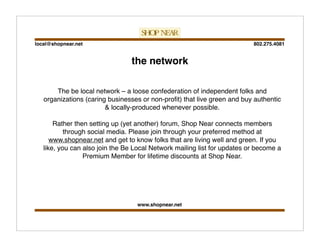 802.275.4081local@shopnear.net
www.shopnear.net
the network
The be local network – a loose confederation of independent folks and
organizations (caring businesses or non-proﬁt) that live green and buy authentic
& locally-produced whenever possible.
Rather then setting up (yet another) forum, Shop Near connects members
through social media. Please join through your preferred method at
www.shopnear.net and get to know folks that are living well and green. If you
like, you can also join the Be Local Network mailing list for updates or become a
Premium Member for lifetime discounts at Shop Near.
 
