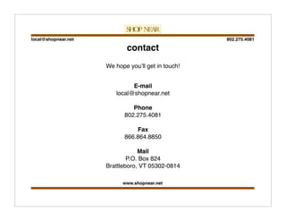802.275.4081local@shopnear.net
www.shopnear.net
contact
E-mail
local@shopnear.net
Phone
802.275.4081
Fax
866.864.8850
Mail
P.O. Box 824
Brattleboro, VT 05302-0814
We hope youʼll get in touch!
 