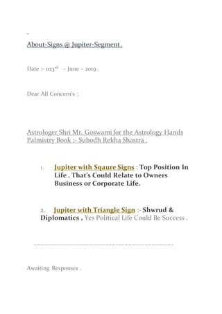 About-Signs @ Jupiter-Segment.
Date :- 023rd
– June – 2019 .
Dear All Concern’s ;
Astrologer Shri Mr. Goswami for the Astrology Hands
Palmistry Book :- Subodh Rekha Shastra .
1. Jupiter with Sqaure Signs : Top Position In
Life . That’s Could Relate to Owners
Business or Corporate Life.
2. Jupiter with Triangle Sign :- Shwrud &
Diplomatics , Yes Political Life Could Be Success .
……………………………………………………………………………………..
Awaiting Responses .
 