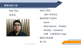 @Alan Tsai 的學習筆記
簡單自我介紹
• Alan Tsai
• 蔡孟玹
• 後端工程師
• .NET 技術爲主
• 喜歡學習不同東西
• Azure
• Data Science、Chatbot
• DevOps、Container
• 架構、加强開發的 Tools
• 翻譯文章/軟體
• 看小說 2
 