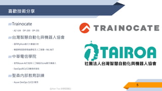 @Alan Tsai 的學習筆記
喜歡技術分享
▰Trainocate
▻AZ-104、DP-200、DP-201
▰台灣智慧自動化與機器人協會
▻運用Python進行大數據分析
▻機器學習基礎理論課程及人工智慧 – ML.NET
▰中華電信學院
▻使用Azure AI打造有人工智能的Line聊天機器人
▻DevOps與CI/CD實務研習班
▰聖森内部教育訓練
▻Azure DevOps CI/CD 應用
5
 