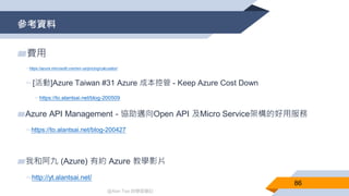 @Alan Tsai 的學習筆記
參考資料
86
▰費用
▻https://azure.microsoft.com/en-us/pricing/calculator/
▻[活動]Azure Taiwan #31 Azure 成本控管 - Keep Azure Cost Down
▻https://to.alantsai.net/blog-200509
▰Azure API Management - 協助邁向Open API 及Micro Service架構的好用服務
▻https://to.alantsai.net/blog-200427
▰我和阿九 (Azure) 有約 Azure 教學影片
▻http://yt.alantsai.net/
 