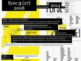 New Sync  Синхронизация с будущим Future in the Spotlight  Ближайший номер Sync 3 (27) 2008 Sync  3  (27) 2008 Тема номера 2014 Спортинвентарь будущего:   Что собой будут представлять и как изменятся  Сочи – 2014 : элементы будущего Проекты олимпийских объектов и деревни. Что изменится в Красной поляне. Безопасность игр. Ноу-хау организаторов и строителей. Что будет впервые. - Достижения в сфере управления погодой к 2014 году: искусственный снег, лед - Совместный проект с Федерацией керлинга: наш чемпион по керлингу - Можно ли стать олимпийским чемпионом за 6 лет, если начать тренироваться с нуля боб горные лыжи хоккейный инвентарь  год Через весь номер:  сноски, перекрестные ссылки, таблицы (2014 - среднегодовая температура, цена доллара, новая карта мира, президент США, президент России, самые растущие экономики, кто получит премии вроде Нобелевской и т.п.) 