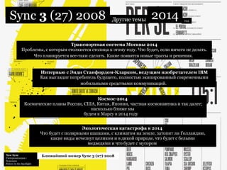 New Sync  Синхронизация с будущим Future in the Spotlight  Ближайший номер Sync 3 (27) 2008 Sync  3  (27) 2008 Другие темы 2014 Космос-2014  Космические планы России, США, Китая, Японии, частная космонавтика и так далее; насколько ближе мы  будем к Марсу в 2014 году ;)   год Интервью с Энди Станфордом-Кларком, ведущим изобретателем IBM Как выглядит потребитель будущего, полностью экипированный современными мобильными средствами коммуникаций.   Транспортная система Москвы 2014 Проблемы, с которым столкнется столица к этому году. Что будет, если ничего не делать. Что планируется все-таки сделать. Какие появятся новые трассы и решения.   Экологическая катастрофа в 2014  Что будет с полярными шапками, с климатом на земле, затопит ли Голландию, какие виды исчезнут целиком и в дикой природе, что будет с белыми медведями и что будет с мусором  