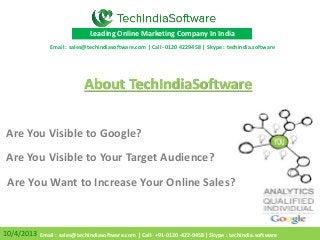 Are You Visible to Your Target Audience?
Are You Visible to Google?
10/4/2013
Leading Online Marketing Company In India
About TechIndiaSoftware
Are You Want to Increase Your Online Sales?
Email : sales@techindiasoftware.com | Call- 0120 4229458 | Skype : techindia.software
Email : sales@techindiasoftware.com | Call- +91-0120-422-9458| Skype : techindia.software
 