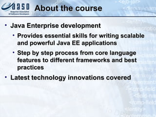 About the course Java Enterprise development Provides essential skills for writing scalable and powerful Java EE applications Step by step process from core language features to different frameworks and best practices Latest technology innovations covered 