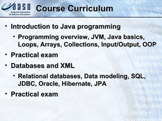 Course Curriculum Introduction to Java programming Programming overview, JVM, Java basics, Loops, Arrays, Collections, Input/Output, OOP Practical exam Databases and XML Relational databases, Data modeling, SQL, JDBC, Oracle, Hibernate, JPA Practical exam 