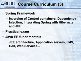 Course Curriculum (3) Spring Framework Inversion of Control containers, Dependency Injection, Integrating Spring with Hibernate and JSF Practical exam Java EE fundamentals JEE architecture, Application servers, JMS, EJB, Web Services... 
