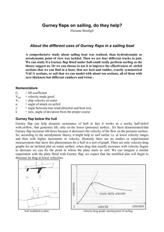 Gurney flaps on sailing, do they help?
                                          Floriano Bonfigli



           About the different uses of Gurney flaps in a sailing boat

       A comprehensive study about sailing boat was realized, than hydrodynamic as
       aerodynamic point of view was tackled. Then we are four different tracks to join.
       We can study if a Gurney flap fitted under hull could really perform surfing as the
       theory suggest us. Or we can choose to use it to improve the effectiveness of airfoil
       sections that we can find in a boat; that are keel and rudder, exactly symmetrical
       NACA sections, or sail that we can model with about ten sections, all of them with
       zero thickness but different cambers and twists .


Nomenclature
Cl  = lift coefficient
Vmg = velocity made good
Vs  = ship velocity on water
α   = angle of attack on airfoil
γ’  = angle between true wind direction and boat axis
λ   = yaw, angle of deviation from the proper course

Gurney flap below the hull
Gurney flap can help dynamic sustenance of hull in fact it works as a stocky half airfoil
with airflow, that generates lift, only on the lower (pressure) surface . It's been demonstrated that
Gurney flap increases lift-force because it decreases the velocity of the flow on the pressure surface.
So, according to the aerodynamic theory, it might help to surf earlier i.e. at lower velocity ranges
and then with higher increments in velocity. Honestly there are no studies or experimental
measurements that show this phenomenon for a hull in a sort of graph. There are only velocity-drag
graphs for an inclined plat on water surface: when drag that usually increases with velocity begins
to decrease we can fix the point in whom the plate starts to surf. We can imagine a similar
experiment with the plate fitted with Gurney flap; we expect that the modified plat will begin to
decrease its drag at lower velocities.




      hull modelled as plate                        velocity-drag graph, starting point of surfing
 