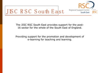 JISC RSC South East The JISC RSC South East provides support for the post-16 sector for the whole of the South East of England. Providing support for the promotion and development of e-learning for teaching and learning. 