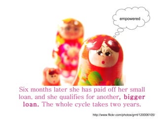 Six months later she has paid off her small loan, and she qualifies for another , bigger loan.  The whole cycle takes two ...