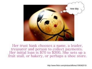 Her trust bank chooses a name, a leader, treasurer and person to collect payments.  Her initial loan is $70 to $300. She s...