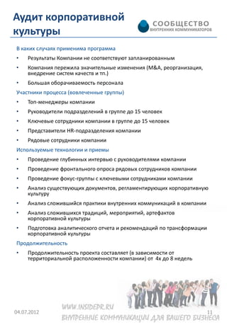 Аудит корпоративной
культуры
В каких случаях применима программа
•    Результаты Компании не соответствуют запланированным
•    Компания пережила значительные изменения (M&A, реорганизация,
     внедрение систем качеств и тп.)
•    Большая оборачиваемость персонала
Участники процесса (вовлеченные группы)
•    Топ-менеджеры компании
•    Руководители подразделений в группе до 15 человек
•    Ключевые сотрудники компании в группе до 15 человек
•    Представители HR-подразделения компании
•    Рядовые сотрудники компании
Используемые технологии и приемы
•    Проведение глубинных интервью с руководителями компании
•    Проведение фронтального опроса рядовых сотрудников компании
•    Проведение фокус-группы с ключевыми сотрудниками компании
•    Анализ существующих документов, регламентирующих корпоративную
     культуру
•    Анализ сложившийся практики внутренних коммуникаций в компании
•    Анализ сложившихся традиций, мероприятий, артефактов
     корпоративной культуры
•    Подготовка аналитического отчета и рекомендаций по трансформации
     корпоративной культуры
Продолжительность
•    Продолжительность проекта составляет (в зависимости от
     территориальной расположенности компании) от 4х до 8 недель




04.07.2012                                                              11
 