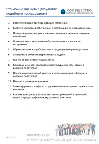 Что можно оценить в результате
подобного исследования?

 1.   Восприятие характера происходящих изменений.
 2.   Характер настроений (обстановки) в компании и в ее подразделениях.
 3.   Отношения между подразделениями, между центральным офисом и
      филиалами.
 4.   Основные черты внутреннего образа компании в восприятии
      сотрудников
 5.   Образ компании как работодателя и тенденции его трансформации.
 6.   Зоны риска в области потери ключевых кадров
 7.   Оценка образа первых лиц компании.
 8.   Ключевые ценности корпоративной культуры, как есть (общие, в
      разбивке по группам)
 9.   Ценности корпоративной культуры в желаемом формате (общие, в
      разбивке по группам)
 10. Измерить разницу между ними
 11. Зоны внутреннего комфорта сотрудников и их совпадения с ценностями
     компании
 12. Выявить зоны риска в области внутренних убеждений и ценностей,
     препятствующих эффективному развитию компании




04.07.2012                                                             12
 