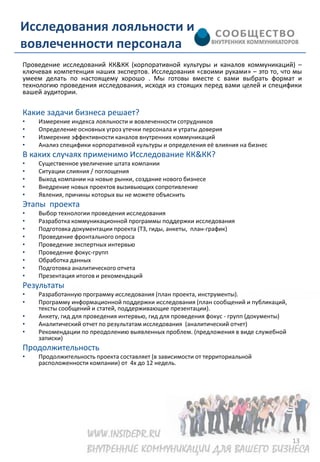 Исследования лояльности и
вовлеченности персонала
Проведение исследований КК&КК (корпоративной культуры и каналов коммуникаций) –
ключевая компетенция наших экспертов. Исследования «своими руками» – это то, что мы
умеем делать по настоящему хорошо . Мы готовы вместе с вами выбрать формат и
технологию проведения исследования, исходя из стоящих перед вами целей и специфики
вашей аудитории.

Какие задачи бизнеса решает?
•   Измерение индекса лояльности и вовлеченности сотрудников
•   Определение основных угроз утечки персонала и утраты доверия
•   Измерение эффективности каналов внутренних коммуникаций
•   Анализ специфики корпоративной культуры и определения её влияния на бизнес
В каких случаях применимо Исследование КК&КК?
•   Существенное увеличение штата компании
•   Ситуации слияния / поглощения
•   Выход компании на новые рынки, создание нового бизнесе
•   Внедрение новых проектов вызивыющих сопротивление
•   Явления, причины которых вы не можете объяснить
Этапы проекта
•   Выбор технологии проведения исследования
•   Разработка коммуникационной программы поддержки исследования
•   Подготовка документации проекта (ТЗ, гиды, анкеты, план-график)
•   Проведение фронтального опроса
•   Проведение экспертных интервью
•   Проведение фокус-групп
•   Обработка данных
•   Подготовка аналитического отчета
•   Презентация итогов и рекомендаций
Результаты
•   Разработанную программу исследования (план проекта, инструменты).
•   Программу информационной поддержки исследования (план сообщений и публикаций,
    тексты сообщений и статей, поддерживающие презентации).
•   Анкету, гид для проведения интервью, гид для проведения фокус - групп (документы)
•   Аналитический отчет по результатам исследования (аналитический отчет)
•   Рекомендации по преодолению выявленных проблем. (предложения в виде служебной
    записки)
Продолжительность
•   Продолжительность проекта составляет (в зависимости от территориальной
    расположенности компании) от 4х до 12 недель.




                                                                                        13
 