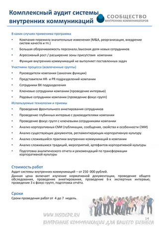 Комплексный аудит системы
внутренних коммуникаций
В каких случаях применима программа
•   Компания пережила значительные изменения (M&A, реорганизация, внедрение
    систем качеств и тп.)
•   Большая оборачиваемость персонала /высокая доля новых сотрудников
•   Агрессивный рост / расширение зоны присутствия компании
•   Функция внутренних коммуникаций не выполняет поставленных задач
Участники процесса (вовлеченные группы)
•   Руководители компании (заказчик функции)
•   Представители HR- и PR подразделений компании
•   Сотрудники ВК подразделения
•   Ключевые сотрудники компании (проведение интервью)
•   Рядовые сотрудники компании (проведение фокус-групп)
Используемые технологии и приемы
•   Проведение фронтального анкетирования сотрудников
•   Проведение глубинных интервью с руководителями компании
•   Проведение фокус-групп с ключевыми сотрудниками компании
•   Анализ корпоративных СМИ (публикации, сообщения, свойства и особенности СМИ)
•   Анализ существующих документов, регламентирующих корпоративную культуру
•   Анализ сложившийся практики внутренних коммуникаций в компании
•   Анализ сложившихся традиций, мероприятий, артефактов корпоративной культуры
•   Подготовка аналитического отчета и рекомендаций по трансформации
    корпоративной культуры


Стоимость работ
Аудит системы внутренних коммуникаций – от 250 000 рублей.
Данная цена включает изучение нормативной документации, проведение общего
обследования, проведение анкетирования, проведение 6-х экспертных интервью,
проведение 3 х фокус-групп, подготовка отчёта.


Сроки
Сроки проведения работ от 4 до 7 недель.




                                                                              14
 