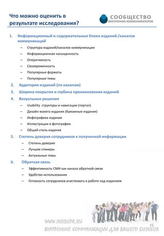 Что можно оценить в
результате исследования?

1.   Информационный и содержательные блоки изданий /каналов
     коммуникаций
      –   Структура изданий/каналов коммуникации
      –   Информационная насыщенность
      –   Оперативность
      –   Своевременность
      –   Популярные форматы
      –   Популярные темы
2.   Аудитория изданий (по каналам)
3.   Ширина покрытия и глубина проникновения изданий
4.   Визуальные решения
      –   Usability структуры и навигации (портал)
      –   Дизайн макета издания (бумажные издания)
      –   Инфографика издания
      –   Иллюстрации и фотографии
      –   Общий стиль издания
5.   Степень доверия сотрудников к полученной информации
      –   Степень доверия
      –   Лучшие спикеры
      –   Актуальные темы
6.    Обратная связь
      –   Эффективность СМИ как канала обратной связи
      –   Удобство использования
      –   Готовность сотрудников участвовать в работе над изданием




                                                                     15
 