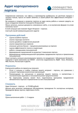 Аудит корпоративного
портала
Современная компания, чьи офисы и производства разбросаны по десяткам городов и
часовых поясов, просто не может обойтись в своей работе без эффективного Интранет –
портала.
Вы вложили в создание и развитие портала не один месяц работы и немало средств, но
ваши сотрудники неохотно пользуются Интранетом?
Меню запутано, нужные документы невозможно найти, а на внутреннем форуме по углам
скопилась пыль?
В этой ситуации вам поможет Аудит Интранет – портала.
(частный случай коммуникационного аудита)

Программа действий:
•    оценка юзабити портала
•    анализ структуры контента
•    анализ дизайна и графических решений
•    анализ предложенных сервисов
•    описание цепочек бизнес – процессов реализуемых на портале
•    оценка эффективности поиска и индексации
•    работа с ожиданиями пользователей
•    формирование предложений по развитию / изменению портала
•    формирование коммуникационной программы продвижения портала и привлечению
     пользователей
Наши эксперты успешно реализовывали проекты по внедрению / обновлению Интранет -
порталов в таких компаниях как МИАН - агентство недвижимости, МДМ - банк, Юнимилк,
ФАС России, Росгосстрах и других.

Результаты
В результате работы по проекту вы получите:
•    Отчет о сильных и слабых сторонах вашего интранет - портала, его сравнение с
     интранет-порталами аналогичных организаций
•    Рекомендации по улучшению и развитию вашего портала, в соответствии с
     поставленными задачами и пользовательскими предпочтениями
•    По отдельному запросу может быть подготовлена программа продвижения
     обновленного портала и привлечения на него пользователей

Стоимость
Аудит Интранет - портала - от 70 000 рублей.
Данная цена включает проведение обследования, проведение 4-х экспертных интервью,
проведение фокус-группы, подготовка отчета.

Сроки
Сроки выполнения работ - 1 -3 недели




                                                                                17
 