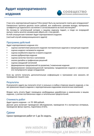 Аудит корпоративного
издания

У вас есть корпоративный журнал? Или может быть вы выпускаете газету для сотрудников?
Ежемесячно тратятся десятки тысяч рублей, все озабочены сроками выхода, материалы
шлифуются до идеального состояния и согласовываются во всех инстанциях?
Но почему-то читательский интерес к вашему журналу падает, а глядя на очередной
выпуск газеты хочется ненавязчиво убрать её с глаз долой…
В этой ситуации вам поможет Аудит корпоративного издания.
(частный случай коммуникационного аудита)

Программа действий
Аудит корпоративного издания это:
•   оценка соответствия реального издания поставленным задачам и концепции издания
•   оценка индекса читаемости издания
•   оценка юзабилити верстки и макета издания
•   анализ рубрикатора издания
•   оценка качества текстов и заголовков
•   анализ дизайна и графических решений
•   оценка ожиданий читателей
•   формирование предложений по развитию / изменению издания
•   формирование коммуникационной программы продвижения издания и увеличение
    его популярности среди сотрудников

Если вы хотите получить дополнительную информацию о программе или заказать её
проведение пишите нам.

Результаты
В результате аудита вы получите отчет о сильных и слабых сторонах вашего издания, а так
же сравнение вашего издания с корпоративными изданиями аналогичных компаний.

Вторая часть отчета будет посвящена необходимых доработкам и изменениям в вашем
издания, с учетом поставленных задач и читательских предпочтений.

Стоимость работ
Аудит одного издания – от 70 000 рублей..
Данная цена включает проведение обследования, проведение 4-х экспертных интервью,
проведение фокус-группы, подготовка отчёта.

Сроки
Сроки проведения работ от 1 до 3х недель.




                                                                                    18
 