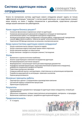 Система адаптации новых
сотрудников
Услуга по построению системы адаптации нового сотрудника решает задачу не только
эффективной интеграции "новичков" в состав вашей компании, но и существенно снижает
ваши затраты на поиск / подбор специалистов в дальнейшем, существенно улучшает
имидж вашей компании как работодателя.


Какие задачи бизнеса решает?
•   Снижение финансовых и временных затрат на адаптацию
•   Снижение рисков раннего увольнения сотрудника в ситуации не прохождения
    испытательного срока / не совпадения культурных стереотипов
•   Активная интеграция новых сотрудников в текущую работу подразделений, преодоление
    низкой эффективности работы новичка во время испытательного периода
•   Укрепление HR-бренда компании на внешнем и внутреннем рынке
Когда нужна Система адаптации нового сотрудника?
•   Когда в компании высок процент текучести кадров
•   Когда в компании ведется массовый прием нового персонала
•   Когда компания выходит на новые рынки
•   Когда компания находится в ситуации слияния / поглощения
Этапы
•   Выявление и оценка источника проблемы
•   Анализ существующих в компании инструментов адаптации
•   Интервьюирование участников процесса
•   Формирование / актуализация пакета регламентирующих документов
•   Разработка типовой презентации, подготовка Hand-book (Справочника сотрудника),
    разработка специального раздела на портале
•   Подготовка внутренних тренеров
•   Создание рабочей группы «инструкторов», ответственных за актуализацию материалов
•   Разработка мероприятий по интеграции новичков в коллектив
•   Оценка результативности
Основные принципы работы
•   Партнерство и диалог с сотрудниками и руководством компании
•   Системный подход к управлению процессами
•   Ориентация на результат
Результаты
•   Полный комплект документов и процедур по адаптации новых сотрудников, готовый для
    тиражирования
•   Обученные сотрудники, готовые самостоятельно актуализировать материалы и процедуры
•   Вовлечение новичков в процесс разработки адаптационной модели
Продолжительность
•   4 – 6 недель




                                                                                        19
 