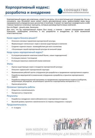 Корпоративный кодекс:
разработка и внедрение
Корпоративный кодекс для компании, играет ту же роль, что и конституция для государства. Как вы
понимаете, ваш Основной закон может играть декларативную роль, демонстрируя миру вашу
приверженность определенным ценностям и понятиям. А может на практике сосредоточить в себе
главные правила и ключевые принципы, которым руководствуется ваша компания.
Как это будет - решать вам, Заказчику.
Для того, что бы корпоративный кодекс был понят, а главное – принят сотрудниками вашей
компании, необходимо отнестись к его разработке и внедрению со всей возможной
ответственностью.

Какие задачи бизнеса решает?
•    Описание ключевых параметров корпоративной культуры
•    Формализация «неписанных» норм и законов существующих в компании
•    Создание «единого языка» взаимодействия для всего коллектива
•    «Легализация» вашей корпоративной культуры во внешней среде
Когда нужен корпоративный кодекс?
•    В ситуации расширения компании (новый бизнес, новые подразделения)
•    В ситуации слияния / поглощения
•    В ситуации серьезных изменений внутри компании
Этапы
•    Оценка существующих норм и стандартов корпоративной культуры
•    Описание «идеальной» корпоративной структуры
•    Формирование рабочей группы сотрудников для разработки и продвижения корпоративного кодекса
•    Разработка мероприятий по вовлечению сотрудников в разработку и принятие корпоративного
     кодекса
•    Разработка коммуникационной программы по продвижению корпоративного кодекса (сообщения,
     визуализация, обсуждение, актуализация в тренингах и корпоративных материалах и т.п.)
•    Оценка результатов
Основные принципы работы
•    Открытость и коллегиальность
•    Прозрачность и творчество
Результаты
•    Разработка и внедрение нового (обновленного ) корпоративного кодекса
•    Высокий уровень принятия и вовлеченности со стороны сотрудников в процесс
Продолжительность
•    4 – 6 недель




                                                                                               20
 
