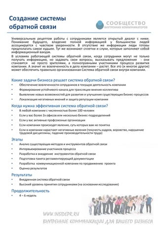 Создание системы
обратной связи
Универсальным рецептом работы с сотрудниками является открытый диалог с ними.
Понимание будущего, владение полной информацией у большинства людей
ассоциируется с чувством уверенности. В отсутствие же информации люди готовы
предполагать самое худшее. Тут же возникают сплетни и слухи, которые заполняют собой
информационный вакуум.
В условиях работающей системы обратной связи, когда сотрудники могут не только
получать информацию, но задавать свои вопросы, высказывать предложения - они
становятся не просто зрителями, а полноправными участниками процесса развития
компании. А значит их вовлеченность в дела компании – растет. Все это (и многое другое)
может обеспечить правильно организованная Система обратной связи внутри компании.


Какие задачи бизнеса решает система обратной связи?
•   Обеспечение вовлеченности сотрудников в текущую деятельность компании
•   Формирование устойчивого канала для трансляции мнения коллектива
•   Выявление новых возможностей для развития и улучшения существующих бизнес-процессов
•   Локализация негативных мнений и защита репутации компании

Когда нужна эффективная система обратной связи?
•   В любой компании с численностью более 100 человек
•   Если у вас более 2х офисов или несколько бизнес-подразделений
•   Если у вас активные профсоюзные организации
•   Если компании происходят явления, суть которых вам не понятна
•   Если в компании нарастают негативные явления (текучесть кадров, воровство, нарушение
    трудовой дисциплины, падение производительности труда)

Этапы
•   Анализ существующих методов и инструментов обратной связи
•   Интервьюирование участников процесса
•   Разработка и внедрение инструментов обратной связи
•   Подготовка пакета регламентирующей документации
•   Разработка коммуникационной компании по продвижению проекта
•   Оценка результатов

Результаты
•   Внедренная система обратной связи
•   Высокий уровень принятия сотрудниками (на основании исследования)

Продолжительность
•   4 – 6 недель
 