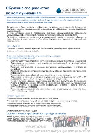 Обучение специалистов
по коммуникациям
Качество внутренних коммуникаций напрямую влияет на скорость обмена информацией
внутри компании, согласованность действий в достижении целей и задач компании,
вовлеченность и лояльность персонала к компании.

Сегодня основой для трансляции информации и управленческих решений в большинстве
компании является каскадирование информации и эффективные каналы внутренних
коммуникаций.
В этой ситуации сложно переоценить значение коммуникативной грамотности
менеджера для эффективной работы всей организации и самого руководителя.
По мнению экспертов, отсутствие у руководителей навыка и желания общаться с
подчинёнными становится ключевой проблемой управления персоналом на российских
предприятиях.

Цели обучения
Освоение основных знаний и умений, необходимых для построения эффективной
системы внутренних коммуникаций.

Тренинг по программе «Школа внутренних коммуникаторов»
Что включает такая программа?
•   Анализ существующей практики внутренних коммуникаций в компании (подготовка)
•   Формирование понимания роли внутренних коммуникаций на примере кейсов
    лучших компаний
•   Изучение инструментов и каналов внутренних коммуникаций, с учётом их
    специфика
•   Изучение специфики внутренних аудиторий с учётом их привычек к потреблению
    информации
•   Изучение механизмов обратной связи в компании и их активизации
•   Формирование понимания запроса внутреннего клиента (руководители, HR и PR
    подразделения, линейный менеджмент, рядовые сотрудники).
•   Тренинг личных навыков коммуникаторов (Личные выступления, Презентации,
    Работа с обратной связью, Ответы на «неприятные вопросы», Мотивационные
    беседы, Участие в каскадировании информации, Участие в работе системы
    внутренних коммуникаторов)
•   Изучение в рамках деловых игр практики работы с существующими инструментами
    внутренних коммуникаций

Целевая аудитория
Руководители и специалисты департамента по персоналу;
Руководители и специалисты учебных центров и корпоративных университетов ;
Руководители и специалисты по коммуникациям и маркетингу
Руководители и специалисты по внутренним коммуникациям.

Длительность программы – 3 дня
Стоимость типовой программы при группе до 15 человек
40 000 рублей / день (при проведении в Москве)
50 000 рублей / день (при выезде в другие города)
+ комплект раздаточных материалов для участников


                                                                              22
 