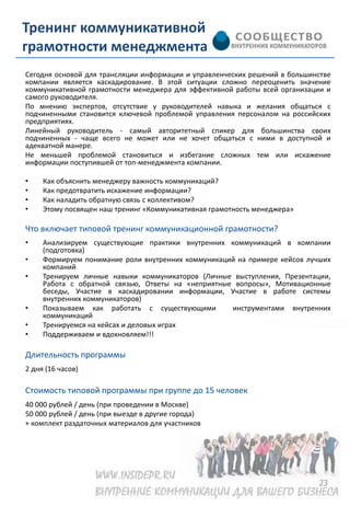 Тренинг коммуникативной
грамотности менеджмента
Сегодня основой для трансляции информации и управленческих решений в большинстве
компании является каскадирование. В этой ситуации сложно переоценить значение
коммуникативной грамотности менеджера для эффективной работы всей организации и
самого руководителя.
По мнению экспертов, отсутствие у руководителей навыка и желания общаться с
подчиненными становится ключевой проблемой управления персоналом на российских
предприятиях.
Линейный руководитель - самый авторитетный спикер для большинства своих
подчиненных - чаще всего не может или не хочет общаться с ними в доступной и
адекватной манере.
Не меньшей проблемой становиться и избегание сложных тем или искажение
информации поступившей от топ-менеджмента компании.

•    Как объяснить менеджеру важность коммуникаций?
•    Как предотвратить искажение информации?
•    Как наладить обратную связь с коллективом?
•    Этому посвящен наш тренинг «Коммуникативная грамотность менеджера»

Что включает типовой тренинг коммуникационной грамотности?
•    Анализируем существующие практики внутренних коммуникаций в компании
     (подготовка)
•    Формируем понимание роли внутренних коммуникаций на примере кейсов лучших
     компаний
•    Тренируем личные навыки коммуникаторов (Личные выступления, Презентации,
     Работа с обратной связью, Ответы на «неприятные вопросы», Мотивационные
     беседы, Участие в каскадировании информации, Участие в работе системы
     внутренних коммуникаторов)
•    Показываем как работать с существующими        инструментами внутренних
     коммуникаций
•    Тренируемся на кейсах и деловых играх
•    Поддерживаем и вдохновляем!!!

Длительность программы
2 дня (16 часов)

Стоимость типовой программы при группе до 15 человек
40 000 рублей / день (при проведении в Москве)
50 000 рублей / день (при выезде в другие города)
+ комплект раздаточных материалов для участников




                                                                            23
 